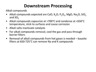 Downstream Processing
Alkali compounds
• Alkali compounds expected are CaO, K2O, P2O5, MgO, Na2O, SiO3
and SO3
• Alkali compounds vapourize at >700°C and condense at <650°C
temperature, stick to surfaces and cause corrosion
• Alkali salts inactivate catalysts
• For alkali compounds removal, cool the gas and pass through
barrier filters
• Removal of alkali compounds from hot gases is needed – bauxite
filters at 650-725°C can remove Na and K compounds
 