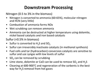 Downstream Processing
Nitrogen (0.5 to 3% in the biomass)
• Nitrogen is converted to ammonia (60-65%), molecular nitrogen
and HCN (very little)
• Combustion of ammonia forms NOx
• Wet scrubbing can remove ammonia
• Ammonia can be destructed at higher temperature using dolomite,
nickel based catalysts and iron based catalysts
Sulfur (<0.5% in biomass)
• Sulfur is converted to H2S and SO2
• Sulfur can irreversibly inactivate catalysts (in methanol synthesis)
• Fuel cells and tar (hydrocarbon) conversion catalysts are sensitive to
sulfur and use syngas with low levels of sulfur
• SO2 can be removed by scrubbing
• Lime stone, dolomite or CaO can be used to remove SO2 and H2S
• Cleaning at 600-900°C and regeneration of the sorbents is the best
way for H2S removal from hot gases
 