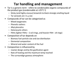 Tar handling and management
• Tar is a generic term - refers to condensable organic compounds of
the product gas (condensable at >25°C !)
– Sticky (and highly viscous) brownish to black strongly smelling liquid
– Tar aerosols are <1 μ size
• Compounds of tar can be categorized as
– Mixed oxygenates
– Phenolic eathers
– Alkyl phenolics
– Heterocyclic ethers
– PAHs (lighter PAHs – 2 or3 rings, and heavier PAH - ≥4 rings)
• Composition of tar depends on
– Biomass fuel particle size and size distribution
– Elemental composition
– Mineral and water content of the fuel
• Composition is influenced by
– reactor design and by the gasification agent
– Rate of heating and the maximum temp reached
– The surroundign gaseous atmosphere
 