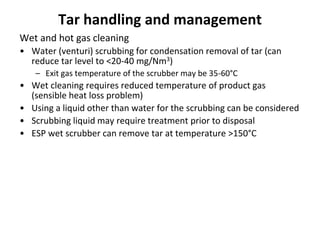 Tar handling and management
Wet and hot gas cleaning
• Water (venturi) scrubbing for condensation removal of tar (can
reduce tar level to <20-40 mg/Nm3)
– Exit gas temperature of the scrubber may be 35-60°C
• Wet cleaning requires reduced temperature of product gas
(sensible heat loss problem)
• Using a liquid other than water for the scrubbing can be considered
• Scrubbing liquid may require treatment prior to disposal
• ESP wet scrubber can remove tar at temperature >150°C
 