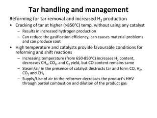Tar handling and management
Reforming for tar removal and increased H2 production
• Cracking of tar at higher (>850°C) temp. without using any catalyst
– Results in increased hydrogen production
– Can reduce the gasification efficiency, can causes material problems
and can produce soot
• High temperature and catalysts provide favourable conditions for
reforming and shift reactions
– Increasing temperature (from 650-850°C) increases H2 content,
decreases CH4, CO2, and C2 yield, but CO content remains same
– Steam/air in the presence of catalyst destructs tar and form CO, H2,
CO2 and CH4
– Supply/Use of air to the reformer decreases the product’s HHV
through partial combustion and dilution of the product gas
 