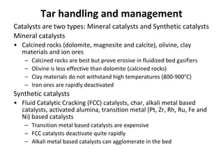 Tar handling and management
Catalysts are two types: Mineral catalysts and Synthetic catalysts
Mineral catalysts
• Calcined rocks (dolomite, magnesite and calcite), olivine, clay
materials and ion ores
– Calcined rocks are best but prove erosive in fluidized bed gasifiers
– Olivine is less effective than dolomite (calcined rocks)
– Clay materials do not withstand high temperatures (800-900°C)
– Iron ores are rapidly deactivated
Synthetic catalysts
• Fluid Catalytic Cracking (FCC) catalysts, char, alkali metal based
catalysts, activated alumina, transition metal (Pt, Zr, Rh, Ru, Fe and
Ni) based catalysts
– Transition metal based catalysts are expensive
– FCC catalysts deactivate quite rapidly
– Alkali metal based catalysts can agglomerate in the bed
 