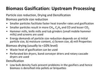 Biomass Gasification: Upstream Processing
Particle size reduction, Drying and Densification
Biomass particle size reduction
• Smaller particles facilitate faster heat transfer rates and gasification
• Smaller particles result in more CH4, C2H4 and CO and lesser CO2
• Hammer mills, knife mills and tub grinders (small mobile hammer
mills) and screens are used
• Energy demands of particle size reduction depends on a) Initial
particle size, b) moisture content, c) Screen size, d) mill Properties
Biomass drying (usually to <10% level)
• Waste heat of gasification can be used
• Perforated bin dryers, band conveyer driers and rotary cascade
dryers are used
Densification
• Low bulk density fuels present problems in the gasifiers and hence
biomass is densified into pellets or briquettes
 