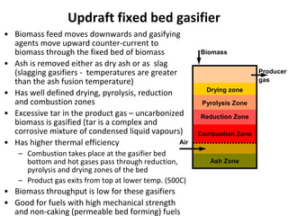 Updraft fixed bed gasifier
• Biomass feed moves downwards and gasifying
agents move upward counter-current to
biomass through the fixed bed of biomass
• Ash is removed either as dry ash or as slag
(slagging gasifiers - temperatures are greater
than the ash fusion temperature)
• Has well defined drying, pyrolysis, reduction
and combustion zones
• Excessive tar in the product gas – uncarbonized
biomass is gasified (tar is a complex and
corrosive mixture of condensed liquid vapours)
• Has higher thermal efficiency
– Combustion takes place at the gasifier bed
bottom and hot gases pass through reduction,
pyrolysis and drying zones of the bed
– Product gas exits from top at lower temp. (500C)
• Biomass throughput is low for these gasifiers
• Good for fuels with high mechanical strength
and non-caking (permeable bed forming) fuels
Drying zone
Pyrolysis Zone
Reduction Zone
Combustion Zone
Ash Zone
Biomass
Air
Producer
gas
 