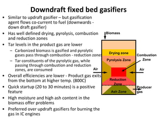 Downdraft fixed bed gasifiers
• Similar to updraft gasifier – but gasification
agent flows co-current to fuel (downwards -
down draft gasifier)
• Has well defined drying, pyrolysis, combustion
and reduction zones
• Tar levels in the product gas are lower
– Carbonized biomass is gasified and pyrolytic
gases pass through combustion - reduction zones
– Tar constituents of the pyrolytic gas, while
passing through combustion and reduction
zones, are consumed
• Overall efficiencies are lower - Product gas exits
from the bottom at higher temp. (800C)
• Quick startup (20 to 30 minutes) is a positive
feature
• High moisture and high ash content in the
biomass offer problems
• Preferred over updraft gasifiers for burning the
gas in IC engines
Biomass
Drying zone
Pyrolysis Zone
Combustion
Zone
Ash Zone
Air
Reduction
Zone
Producer
gas
Air
 