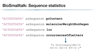 'ACTGGTGATA' asSequence gcContent
BioSmalltalk: Sequence statistics
'ACTGGTGATA' asSequence molecularWeightNonDegen
'ACTGGTGATA' asSequence lcc
'ACTGGTGATA' asSequence occurrencesOfLetters
"a Dictionary($A->3
$C->1 $G->3 $T->3 )"
 
