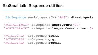 (BioSequence newAmbiguousDNA:'AHT') disambiguate
'ACGTACGTACGT' asSequence kmersCount:'CG'
'ACGTACGTACGT' asSequence longestConsecutive: $A
BioSmalltalk: Sequence utilities
'ACTGGTGATA' asSequence crc32.
'ACTGGTGATA' asSequence gcg.
'ACTGGTGATA' asSequence seguid.
 