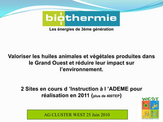 Les énergies de 3ème génération Valoriser les huiles animales et végétales produites dans le Grand Ouest et réduire leur impact sur l’environnement.2 Sites en cours d ’Instruction à l ’ADEME pour réalisation en 2011 (plus de 400TEP)AG CLUSTER WEST 25 Juin 2010 