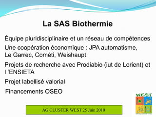 La SAS BiothermieÉquipe pluridisciplinaire et un réseau de compétencesUne coopération économique : JPA automatisme,       Le Garrec, Cométi, WeishauptProjets de recherche avec Prodiabio (iut de Lorient) et l ’ENSIETAProjet labellisé valorialFinancements OSEOAG CLUSTER WEST 25 Juin 2010 