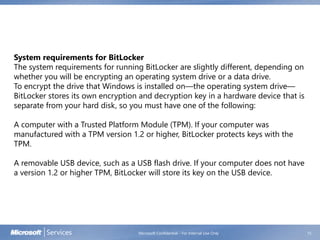 Microsoft Confidential - For Internal Use Only 15
System requirements for BitLocker
The system requirements for running BitLocker are slightly different, depending on
whether you will be encrypting an operating system drive or a data drive.
To encrypt the drive that Windows is installed on—the operating system drive—
BitLocker stores its own encryption and decryption key in a hardware device that is
separate from your hard disk, so you must have one of the following:
A computer with a Trusted Platform Module (TPM). If your computer was
manufactured with a TPM version 1.2 or higher, BitLocker protects keys with the
TPM.
A removable USB device, such as a USB flash drive. If your computer does not have
a version 1.2 or higher TPM, BitLocker will store its key on the USB device.
 