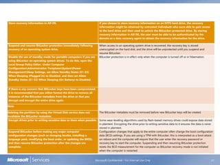 Microsoft Confidential - For Internal Use Only 21
Store recovery information in AD DS. If you choose to store recovery information on an NTFS hard drive, the recovery
information might be obtained by untrusted individuals who were able to gain access
to the hard drive and then used to unlock the BitLocker-protected drive. By storing
recovery information in AD DS, the user must be able to be authenticated by the
domain as a data recovery agent to obtain the recovery information for the drive.
Suspend and resume BitLocker protection immediately following
recovery of an operating system drive.
When access to an operating system drive is recovered, the recovery key is stored
unencrypted on the hard disk, and the drive will be unprotected until you suspend and
resume BitLocker.
Disable the use of standby mode for portable computers if you are
using BitLocker on operating system drives. To do this, open the
Local Group Policy Editor. Under Computer
ConfigurationAdministrative TemplatesSystemPower
ManagementSleep Settings, set Allow Standby States (S1-S3)
When Sleeping (Plugged In) to Disabled, and then set Allow
Standby States (S1-S3) When Sleeping (On Battery) to Disabled.
BitLocker protection is in effect only when the computer is turned off or in hibernation.
If there is any concern that BitLocker keys have been compromised,
it is recommended that you either format the drive to remove all
instances of the BitLocker metadata from the drive or that you
decrypt and encrypt the entire drive again.
Note
Deleting the partition by using the Virtual Disk service does not
invalidate the BitLocker metadata.
The BitLocker metadata must be removed before new BitLocker keys will be created.
Encrypt drives prior to writing sensitive data to them when possible. Some wear-leveling algorithms used by flash-based memory drives could expose data stored
in plaintext. Encrypting the drive prior to writing sensitive data to it ensures the data is never
stored in plaintext.
Suspend BitLocker before making any major computer
configuration changes (such as changing locales, installing a
language pack, modifying the boot order, or updating the BIOS),
and then resume BitLocker protection after the changes are
complete.
Configuration changes that apply to the entire computer often change the boot configuration
data (BCD) settings. If you are using a TPM with BitLocker, this is interpreted as a boot attack
on reboot and the computer will require that the user enter the recovery password or
recovery key to start the computer. Suspending and then resuming BitLocker protection
resets the BCD measurement for the computer so BitLocker recovery mode is not initiated
when the computer is restarted.
 