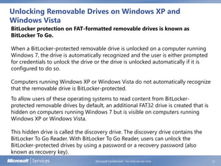 Unlocking Removable Drives on Windows XP and
Windows Vista
Microsoft Confidential - For Internal Use Only 22
BitLocker protection on FAT-formatted removable drives is known as
BitLocker To Go.
When a BitLocker-protected removable drive is unlocked on a computer running
Windows 7, the drive is automatically recognized and the user is either prompted
for credentials to unlock the drive or the drive is unlocked automatically if it is
configured to do so.
Computers running Windows XP or Windows Vista do not automatically recognize
that the removable drive is BitLocker-protected.
To allow users of these operating systems to read content from BitLocker-
protected removable drives by default, an additional FAT32 drive is created that is
hidden on computers running Windows 7 but is visible on computers running
Windows XP or Windows Vista.
This hidden drive is called the discovery drive. The discovery drive contains the
BitLocker To Go Reader. With BitLocker To Go Reader, users can unlock the
BitLocker-protected drives by using a password or a recovery password (also
known as recovery key).
 