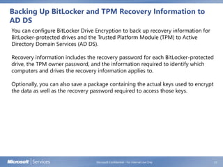 Backing Up BitLocker and TPM Recovery Information to
AD DS
Microsoft Confidential - For Internal Use Only 23
You can configure BitLocker Drive Encryption to back up recovery information for
BitLocker-protected drives and the Trusted Platform Module (TPM) to Active
Directory Domain Services (AD DS).
Recovery information includes the recovery password for each BitLocker-protected
drive, the TPM owner password, and the information required to identify which
computers and drives the recovery information applies to.
Optionally, you can also save a package containing the actual keys used to encrypt
the data as well as the recovery password required to access those keys.
 