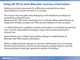 Using AD DS to store BitLocker recovery information
Microsoft Confidential - For Internal Use Only 24
Backing up recovery passwords for a BitLocker-protected drive allows
administrators to recover the drive if it is locked.
This ensures that encrypted data belonging to the enterprise can always be
accessed by authorized users.
Backing up the TPM owner information for a computer allows administrators to
locally and remotely configure the TPM security hardware on that computer.
In a default BitLocker installation, recovery information is not backed up and local
users must be responsible for keeping a copy of the recovery password or
recovery key.
Administrators can configure Group Policy settings to enable backup of
BitLocker and TPM recovery information.
Before configuring these settings, as a domain administrator you must ensure
that the Active Directory schema has the necessary storage locations and that
access permissions have been granted to perform the backup.
 