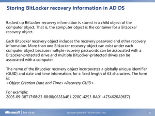 Storing BitLocker recovery information in AD DS
Microsoft Confidential - For Internal Use Only 25
Backed up BitLocker recovery information is stored in a child object of the
computer object. That is, the computer object is the container for a BitLocker
recovery object.
Each BitLocker recovery object includes the recovery password and other recovery
information. More than one BitLocker recovery object can exist under each
computer object because multiple recovery passwords can be associated with a
BitLocker-protected drive and multiple BitLocker-protected drives can be
associated with a computer.
The name of the BitLocker recovery object incorporates a globally unique identifier
(GUID) and date and time information, for a fixed length of 63 characters. The form
is:
<Object Creation Date and Time><Recovery GUID>
For example:
2005-09-30T17:08:23-08:00{063EA4E1-220C-4293-BA01-4754620A96E7}
 