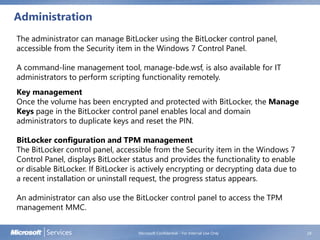 Administration
Microsoft Confidential - For Internal Use Only 28
The administrator can manage BitLocker using the BitLocker control panel,
accessible from the Security item in the Windows 7 Control Panel.
A command-line management tool, manage-bde.wsf, is also available for IT
administrators to perform scripting functionality remotely.
Key management
Once the volume has been encrypted and protected with BitLocker, the Manage
Keys page in the BitLocker control panel enables local and domain
administrators to duplicate keys and reset the PIN.
BitLocker configuration and TPM management
The BitLocker control panel, accessible from the Security item in the Windows 7
Control Panel, displays BitLocker status and provides the functionality to enable
or disable BitLocker. If BitLocker is actively encrypting or decrypting data due to
a recent installation or uninstall request, the progress status appears.
An administrator can also use the BitLocker control panel to access the TPM
management MMC.
 