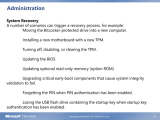 Administration
Microsoft Confidential - For Internal Use Only 29
System Recovery
A number of scenarios can trigger a recovery process, for example:
Moving the BitLocker-protected drive into a new computer.
Installing a new motherboard with a new TPM.
Turning off, disabling, or clearing the TPM.
Updating the BIOS
Updating optional read-only memory (option ROM)
Upgrading critical early boot components that cause system integrity
validation to fail.
Forgetting the PIN when PIN authentication has been enabled.
Losing the USB flash drive containing the startup key when startup key
authentication has been enabled.
 