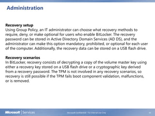 Administration
Microsoft Confidential - For Internal Use Only 30
Recovery setup
Using Group Policy, an IT administrator can choose what recovery methods to
require, deny, or make optional for users who enable BitLocker. The recovery
password can be stored in Active Directory Domain Services (AD DS), and the
administrator can make this option mandatory, prohibited, or optional for each user
of the computer. Additionally, the recovery data can be stored on a USB flash drive.
Recovery scenarios
In BitLocker, recovery consists of decrypting a copy of the volume master key using
either a recovery key stored on a USB flash drive or a cryptographic key derived
from a recovery password. The TPM is not involved in any recovery scenarios, so
recovery is still possible if the TPM fails boot component validation, malfunctions,
or is removed.
 