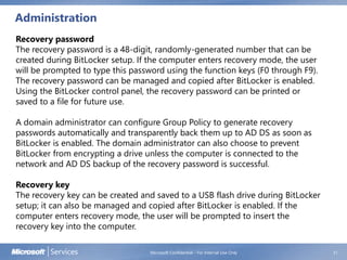 Administration
Microsoft Confidential - For Internal Use Only 31
Recovery password
The recovery password is a 48-digit, randomly-generated number that can be
created during BitLocker setup. If the computer enters recovery mode, the user
will be prompted to type this password using the function keys (F0 through F9).
The recovery password can be managed and copied after BitLocker is enabled.
Using the BitLocker control panel, the recovery password can be printed or
saved to a file for future use.
A domain administrator can configure Group Policy to generate recovery
passwords automatically and transparently back them up to AD DS as soon as
BitLocker is enabled. The domain administrator can also choose to prevent
BitLocker from encrypting a drive unless the computer is connected to the
network and AD DS backup of the recovery password is successful.
Recovery key
The recovery key can be created and saved to a USB flash drive during BitLocker
setup; it can also be managed and copied after BitLocker is enabled. If the
computer enters recovery mode, the user will be prompted to insert the
recovery key into the computer.
 