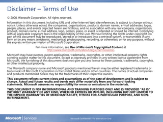 Disclaimer – Terms of Use
© 2008 Microsoft Corporation. All rights reserved.
Information in this document, including URL and other Internet Web site references, is subject to change without
notice. Unless otherwise noted, the companies, organizations, products, domain names, e-mail addresses, logos,
people, places, and events depicted herein are fictitious, and no association with any real company, organization,
product, domain name, e-mail address, logo, person, place, or event is intended or should be inferred. Complying
with all applicable copyright laws is the responsibility of the user. Without limiting the rights under copyright, no
part of this document may be reproduced, stored in or introduced into a retrieval system, or transmitted in any
form or by any means (electronic, mechanical, photocopying, recording, or otherwise), or for any purpose, without
the express written permission of Microsoft Corporation.
For more information, see Use of Microsoft Copyrighted Content at
http://www.microsoft.com/about/legal/permissions/.
Microsoft may have patents, patent applications, trademarks, copyrights, or other intellectual property rights
covering subject matter in this document. Except as expressly provided in any written license agreement from
Microsoft, the furnishing of this document does not give you any license to these patents, trademarks, copyrights,
or other intellectual property.
The Microsoft company name and Microsoft products mentioned herein may be either registered trademarks or
trademarks of Microsoft Corporation in the United States and/or other countries. The names of actual companies
and products mentioned herein may be the trademarks of their respective owners.
This document reflects current views and assumptions as of the date of development and is subject to
change. Actual and future results and trends may differ materially from any forward-looking
statements. Microsoft assumes no responsibility for errors or omissions in the materials.
THIS DOCUMENT IS FOR INFORMATIONAL AND TRAINING PURPOSES ONLY AND IS PROVIDED "AS IS"
WITHOUT WARRANTY OF ANY KIND, WHETHER EXPRESS OR IMPLIED, INCLUDING BUT NOT LIMITED TO
THE IMPLIED WARRANTIES OF MERCHANTABILITY, FITNESS FOR A PARTICULAR PURPOSE, AND NON-
INFRINGEMENT.
Microsoft Confidential - For Internal Use Only
 