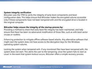 Microsoft Confidential - For Internal Use Only 5
System integrity verification
BitLocker uses the TPM to verify the integrity of early boot components and boot
configuration data. This helps ensure that BitLocker makes the encrypted volume accessible
only if those components have not been tampered with and the encrypted drive is located in
the original computer.
BitLocker helps ensure the integrity of the startup process by:
Providing a method to check that early boot file integrity has been maintained, and help
ensure that there has been no adversarial modification of those files, such as with boot sector
viruses or rootkits.
Enhancing protection to mitigate offline software-based attacks. Any alternative software that
might start the system does not have access to the decryption keys for the Windows
operating system volume.
Locking the system when tampered with. If any monitored files have been tampered with, the
system does not start. This alerts the user to the tampering, since the system fails to start as
usual. In the event that system lockout occurs, BitLocker offers a simple recovery process.
 