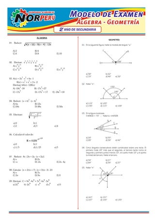Modelo de Examen
Modelo de Examen
Modelo de Examen
Álgebra - Geometría
Álgebra - Geometría
Álgebra - Geometría
OLIMPIADAS ACADÉMICAS
OLIMPIADAS ACADÉMICAS
OLIMPIADAS ACADÉMICAS
2
2
2 AÑO DE SECUNDARIA
AÑO DE SECUNDARIA
AÑO DE SECUNDARIA
º
º
º
ÁLGEBRA
01. Reducir:
A) 2 B) 4
C) 6 D) 8 E) 10
3 4 5 6 7 8
02. Efectuar: x y x y x y
12 15 15 12
A) x y B) x y
15 18 18 15 12 18
C) x y D) x y E) x y
3 2
03. A(x) = 2x - x + 6x - 1
3 2
B(x) = x + x + 3 x - 2
Efectuar: 6A(x) - 12B(x)
2 2
A) -18x - 18 B) -17x +27
2 2 2
C) -17x D) -17x + 17 E) -18x +18
2 2
04. Reducir: (x + 6) - (x - 6)
A) 6x B) 12x
C) 24x D) 48x E) 50x
05. Efectuar:
a)0 b) 1
c)2 d)3 e)4
06. Calcularelvalorde:
a)0 b) 1
c)1/5 d)1/25 e)5
07. Reducir: 4x - [3x + 2y - (x + 2y)]
A) x B) 2x
C) -x D) -2x E) 2x - 4y
08. Calcular: (n + 2)(n + 7) - (n + 3)(n - 3) - 23
A) n B) 7n
C) 3n D) 9n E) 0
9 9 9 9 9
09 Efectuar: C = 9x - 4x + 7x - 6x - 5x
9 9 9 9
a) 2x b) -2x c) -x d)x e) 0
x
13
)
4
x
(
9
)
16
x
(
4 -
+
+
+
2 2
2
n +7 n + 6
n + 3
3
-
–1/3
–27
R = (125)
GEOMETRÍA
01. En la siguiente figura, hallar la medida del ángulo “a”
a) 38° b) 42°
c) 13° d) 49° e) 50°
02. Hallar “x”:
a) 110° b) 120°
c) 130° d) 115° e) 100°
03. En la figura mostrada:
m BOD = 70° ; Hallar la m AOB
a) 20° b) 33°
c) 28° d) 50° e) 42°
04. Cinco ángulos consecutivos están construidos sobre una recta. El
primero mide 20° más que el segundo, el tercero tanto como el
segundo y primero juntos menos 10°, el cuarto mide 10° y el quinto
la mitad del tercero. Hallar el tercero.
a) 54° b) 27°
c) 64° d) 34° e) 37°
05. Hallar “x”
a) 167° b) 157°
c) 147° d) 153° e) 133°
A
B
C
D o
48°
a
140°
150°
x°
A
B
C
D
o
x+8°
x+2°
x°
x°
26°
q°
q°
 