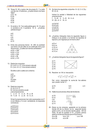 1º AÑO DE SECUNDARIA
1º AÑO DE SECUNDARIA
1º AÑO DE SECUNDARIA
www.facebook.com/NORPERUOFICIAL
10. Tengo S/. 64 y quiero dar de propia S/. 7 a cada
uno de mis 12 sobrinos. ¿Cuánto dinero me hace
falta?
a) S/. 16
b) 20
c) 24
d) 30
e) 32
11. Si vendo a S/. 7 en cada pelota gano S/. 12, pero
si vendiera a S/. 5 perdería S/. 6. ¿Cuántas
pelotas tengo?
a) 6
b) 7
c) 8
d) 9
e) 10
12. Entre dos personas tienen S/. 260, la cantidad
que tiene una de ellas es el cuádruple de lo que
tiene la otra. ¿Cuáles son dichas cantidades?
a) 52 y 208
b) 50 y 210
c) 50 y 200
d) 44 y 96
e) 54 y 210
13. Dados los conjuntos:
D = { x/3 < x < 5; “x”es número natural}
E = { x/x + 6 = 2; “x”es número entero}
De ellos cuál o cuáles son unitarios.
a) D
b) D, E
c) E
d) nulos
e) N.A.
14. Dado los conjunto:
A= {4, 5, 6, 7}
B = {x/x es una letra vocal}
y las proposiciones:
I. xÎA II. a ÎA III. u Î B
IV. 7 Ï B V. a ÎB VI. 5 ÎA
Si las 6 proposiciones han sido expresadas con F
si son falsas y V si son: verdaderas, la respuesta
correcta es:
a) FFFVVV
b) FFFFVV
c) FFVVFV
d) FVVFFF
e) FFVVVV
15. Se tiene los siguientes conjuntos A = {2, 3, 4, 5} y
B = {3, 4}
Indicar la verdad o falsedad de las siguientes
proposiciones:
I. 4 Î B II. 3 Ì B III. 4 ÎA
IV. {5} ÌA V. B ÌA
a) FVFVF
b) FFVVF
c) VVFVF
d) VFVVV
e) VVFFF
16. ¿Cuántos triángulos tiene la siguiente figura e
indique si se puede o no formar sin levantar el
lapicero y sin regresar por el mismo sitio?
a) 9; sí
b) 9; no
c) 10; sí
d) 13; no
e) 13; sí
17. ¿Cuántos triángulos hay en la siguiente figura?
a) 11
b) 13
c) 15
d) 16
e) 14
18. Resolver en IN la inecuación:
Dar como respuesta la suma de los valores
que puede tomar “x” .
a) 10 b) 6 c) 3
d) 2 e) 1
19. Hallar la suma de las cifras del dividendo.
a) 10
b) 12
c) 8
d) 15
e) 13
20. Diana va de compras, gastando en la primera
tienda 3/5 de su dinero, en la segunda tienda
gastó s/.42 y en la tercera tienda gasta 5/8 de
resto. Si aún le quedan s/.15. ¿Cuánto menos
gastó en la tercera tienda que en la primera?.
b) s/.123 c) s/.106
a) s/.98
d) s/.25 e) s/.49
 