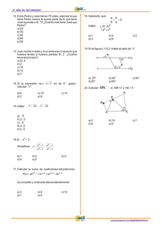 2º AÑO DE SECUNDARIA
2º AÑO DE SECUNDARIA
2º AÑO DE SECUNDARIA
www.facebook.com/NORPERUOFICIAL
12.Entre Pedro y José tienen 70 soles, además lo que
tiene Pedro menos la quinta parte de lo que tiene
José equivale a S/. 10 ¿Cuánto más tiene José que
Pedro?.
a) 20
b) 30
c) 40
d) 60
e) 50
13.Juan recibió 4 soles y tuvo entonces 4 veces lo que
hubiera tenido si hubiera perdido S/. 2 ¿Cuánto
tenía al principio?.
a) S/. 4
b) 2
c) 16
d) 12
e) 3
14.Si la expresión : es de 5° grado -
calcular “n”.
a) 6 b) 10 c) 14
d) 2 e) 8
15.Hallar :
a)
b)
c)
d)
e)
16.Si : x = 2
4
Simplificar:
a) 1 b) 2 tc) 3
d) 4 e) 5
17.Calcular la suma de coeficientes del polinomio:
es completo y ordenado descendentemente:
b) 6 c) 12
a) 3
d) 1 e) 5
18.Sabiendo que:
Hallar :
a) 1 b) 4 c) 2
d) 3 e) 8
19.En la figura L1 //L2. Hallar el valor de: “x”
a) 25° b) 50° c) 40°
d) 20° e) 65°
20.Calcular ; si :AM =3 y NC = 4
a) 5 b) 10 c) 7
d) 8 e) 5
n
3
x
x
)
x
(
M =
40
7
40
7 -
-
+
2
2
2
5
2
3
5
2
1
x
1
x
1
x
1
x
J
2
2
2
2
+
-
-
-
+
=
3
d
d
a
b
n
1
2
n
dx
bx
nx
ax
)
x
(
P -
+
+
-
+
+
+
=
2
a
b
b
a
=
+
4
5
5
5
b
a
)
b
a
(
+
+
x
25°
L1
L2
MN
A
M
B
45°
N
C
 