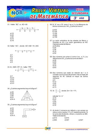 www.facebook.com/NORPERUOFICIAL
01. Hallar “BC” si: AD = 60
a) 10
b) 20
c) 30
d) 15
e) 18
02. Hallar “AC” , donde: AD +AB = 16 - 2AC
a) 1
b) 2
c) 3
d) 4
e) 5
03. Si: 2QR + RT= 9 ; hallar “PR”
a) 1
b) 2,5
c) 3,5
d) 4,5
e) 5,5
04. ¿Cuántos segmentos hay en la figura?
a) 46
b) 48
c) 50
d) 51
e) N.A.
05. ¿Cuántos segmentos hay en la figura?
a) 33
b) 28
c) 39
d) 37
e) N.A.
06. Si “A” es a “B” como 2 es a 3 y la diferencia de
dichos números es 144, ¿Cuál es el menor?
a) 432
b) 128
c) 144
d) 288
e) 156
07. La razón aritmética de las edades de Marco y
Graciela es 20 y su razón geométrica es 4/9.
Calcula la edad de Marco.
a) 20 años
b) 45
c) 36
d) 16
e) 54
08. Dos números son entre sí como 4 es a 11 y su
diferencia es 35. ¿Cuál es la suma de ellos?
a) 28
b) 20
c) 55
d) 75
e) 63
09. Dos números que están en relación de 1 a 3
cumplen que la suma del primero más el triple del
segundo es 40. Calcula el mayor de dichos
números.
a) 4
b) 12
c) 25
d) 15
e) 13
10. Si: donde: 2m + 3n = 111,
calcular “m + n”
a) 15
b) 27
c) 25
d) 42
e) 32
11. Al dividir 2 números por defecto y por exceso se
obtuvo como residuo: 31 y 21 respectivamente. Si
la suma del dividendo, divisor y cociente es 984.
Hallar el dividendo.
a) 815 b) 915
c) 905 d) 957 e) 927
A B C D
7k
5k
3k
A B C D
P Q R T
2a 4a
m
n
5
9
=
Rally Virtual
Rally Virtual
Rally Virtual
de Matemática
de Matemática
de Matemática
NIVEL
NIVEL
SECUNDARIA
SECUNDARIA
NIVEL
SECUNDARIA
3 AÑO
º
 