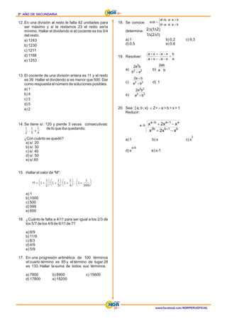 3º AÑO DE SECUNDARIA
3º AÑO DE SECUNDARIA
3º AÑO DE SECUNDARIA
www.facebook.com/NORPERUOFICIAL
12. En una división al resto le falta 42 unidades para
ser máximo y si le restamos 23 el resto sería
mínimo. Hallar el dividendo si el cociente es los 3/4
del resto.
a) 1243
b) 1230
c) 1211
d) 1188
e) 1253
13. El cociente de una división entera es 11 y el resto
es 39. Hallar el dividendo si es menor que 500. Dar
como respuesta el número de soluciones posibles.
a) 1
b) 4
c) 3
d) 5
e) 2
14. Se tiene s/. 120 y pierde 3 veces consecutivas:
de lo que iba quedando.
¿Con cuánto se quedó?
a) s/. 20
b) s/. 30
c) s/. 40
d) s/. 50
e) s/.60
15. Hallar el valor de “M”:
a) 1
b) 1000
c) 500
d) 999
e) 600
16. ¿Cuánto le falta a 4/11 para ser igual a los 2/3 de
los 5/7 de los 4/9 de 6/11 de 7?
a) 8/9
b) 11/9
c) 8/3
d) 4/9
e) 5/9
17. En una progresión aritmética de 100 términos
el cuarto término es 85 y el término de lugar 28
es 133. Hallar la suma de todos sus términos.
a) 7800 b) 8900 c) 15600
d) 17800 e) 18200
18. Se conoce:
determine:
a) 1 b) 0,2 c) 9,3
d) 0,5 e) 0,6
19. Resolver:
a) b)
c) d) 1
e)
20. Sea : { a; b ; x} Î Z+ Ù a > b > x > 1
Reducir:
2
a) 1 b) x c) x
a-b
d) x e) x-1
M = +
æ
è
ç
ö
ø
÷ +
æ
è
ç
ö
ø
÷ +
æ
è
ç
ö
ø
÷ +
æ
è
ç
ö
ø
÷
1
1
2
1
1
3
1
1
4
1
1
999
...
1
2
1
3
1
4
; y
î
í
ì
<
-
³
+
=
D
b
a
si
;
a
!
b
b
a
si
;
b
!
a
b
a
)
1
2
(
1
)
2
1
(
2
D
D
D
D
a
b
x
a
x
a
x
a
x
a
=
-
-
+
-
+
+
2
2
2
a
b
b
a
2
+
b
a
ab
2
2
2
b
a
b
a
2
+
+
2
2
2
2
b
a
b
a
2
+
b
a
b
1
b
b
2
a
1
a
b
a
x
x
2
x
x
x
2
x
-
+
+
+
-
+
-
+
 