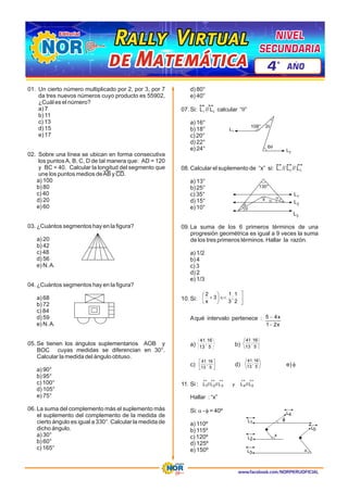 www.facebook.com/NORPERUOFICIAL
01. Un cierto número multiplicado por 2, por 3, por 7
da tres nuevos números cuyo producto es 55902,
¿Cuál es el número?
a) 7
b) 11
c) 13
d) 15
e) 17
02. Sobre una línea se ubican en forma consecutiva
los puntosA, B, C, D de tal manera que: AD = 120
y BC = 40. Calcular la longitud del segmento que
une los puntos medios deAB y CD.
a) 100
b) 80
c) 40
d) 20
e) 60
03. ¿Cuántos segmentos hay en la figura?
a) 20
b) 42
c) 48
d) 56
e) N.A.
04. ¿Cuántos segmentos hay en la figura?
a) 68
b) 72
c) 84
d) 59
e) N.A.
05. Se tienen los ángulos suplementarios AOB y
BOC cuyas medidas se diferencian en 30°.
Calcular la medida del ángulo obtuso.
a) 90°
b) 95°
c) 100°
d) 105°
e) 75°
06. La suma del complemento más el suplemento más
el suplemento del complemento de la medida de
cierto ángulo es igual a 330°. Calcular la medida de
dicho ángulo.
a) 30°
b) 60°
c) 165°
d) 80°
e) 40°
07 q
1 2
. Si: L // L calcular “ ”
a) 16°
b) 18°
c) 20°
d) 22°
e) 24°
08. 1 2 3
Calcular el suplemento de “x” si: L // L // L
a) 13°
b) 25°
c) 35°
d) 15°
e) 10°
09. La suma de los 6 primeros términos de una
progresión geométrica es igual a 9 veces la suma
de los tres primeros términos. Hallar la razón.
a) 1/2
b) 4
c) 3
d) 2
e) 1/3
10. Si:
Aqué intervalo pertenece :
b)
a)
c) d) e) f
11. Si :
Hallar : “x”
Si: a - f = 40º
a) 110º
b) 115º
c) 120º
d) 125º
e) 150º
L1
L2
6q
108° 2q
L1
L2
L3
x
130°
ú
û
ù
Î<
÷
ø
ö
ç
è
æ
+
2
1
;
3
1
3
x
2
x
2
1
x
4
5
-
-
5
16
;
13
41
5
16
;
13
41
ú
û
ù
ê
ë
é
5
16
;
13
41
5
16
;
13
41
«
«
«
«
«
5
4
3
2
1 L
//
L
y
L
//
L
//
L
L1
L4
x
L5
L2
L3
Rally Virtual
Rally Virtual
Rally Virtual
de Matemática
de Matemática
de Matemática
NIVEL
NIVEL
SECUNDARIA
SECUNDARIA
NIVEL
SECUNDARIA
4 AÑO
º
 