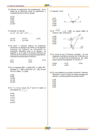 4º AÑO DE SECUNDARIA
4º AÑO DE SECUNDARIA
4º AÑO DE SECUNDARIA
www.facebook.com/NORPERUOFICIAL
12. Calcular la suplemento del complemento de la
mitad de la diferencia entre el suplemento y
complemento de un mismo ángulo
a) 15º
b) 60º
c) 75º
d) 90º
e) 135º
13. Calcular el valor de:
A= 10 –10 +10 – 10 + ........
-1 -2 -3 -4
a) 1/10 b) 1/11 c) 1/9
d) 1/12 e) 1/100
14. Se tiene 3 números enteros en progresión
armónicas; se agrega 4 al primero y 6 al segundo
entonces los números se encuentran en
progresión aritmética; pero si se agrega 1 al
segundo y se le quita 3 al tercero entonces los
números se encuentran en progresión geométrica.
Calcular la suma de estos 3 números.
a) 11 b) 17 c) 19
e) 27
d) 23
15. En un triángulo ABC, m BAC=80º, m ABC=40º.
Ð Ð
Además D , m ACD=50º y E , tal que
Î Ð Î
AC=CE. Hallar : m EDB.
Ð
a) 90º
b) 80º
c) 100º
d) 110º
e) 120º
16. Si: “r” y “s” son raíces de: x +ax+b = 0; hallar el
2
equivalente de:
a) a/b
b) a/b
2
2
c) a /b
d) a/b
3
e) a /b
2 2
17. Calcular: “3x/2”.
a) 9º
b) 18º
c) 27º
d) 36º
e) 54º
18. Si: y el ABC es agudo. Hallar el
Ð
máximo valor entero de xº.
a) 46º
b) 30º
c) 45º
d) 44º
e) 29º
19. La suma de los 6 términos centrales de una
progresión aritmética creciente de 16 términos es
141 y el producto de los extremos es 46. ¿Qué
lugar ocupa en la progresión el número 7?
a) 2do b) 16 c) 3ro
d) 19 e) 4to
20. En una heladería se pueden encontrar 5 sabores
diferentes. Si por lo menos se deben escoger dos
sabores, ¿cuántos pedidos se pueden hacer?
a) 20
b) 22
c) 24
d) 26
e) 32
AB BC
2
s
r
r
s
+
+
D
C
O
B
3x 2x A
«
«
2
1 L
//
L
A
B
L1
L2
C
x
 