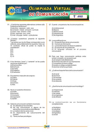 01. ¿Cuál de las siguientes alternativas contiene sólo
sustantivos femeninos?
A) alumbre - caparazo - calor - pus
B) comezón - índole - armazón - currículo
C) mano - foto - dínamo - moto
D) foto - apócope - pus - coxis
E) rival - cónyuge - sartén - corta plumas
02. ¿Cuántos sustantivos presenta el siguiente
párrafo?
“Las señas que me dio Diego corresponden a una
editorial, presumiblemente de izquierda. Esta vez
mi condición oficial de jurista no impide la
contratación”
A) 6
B) 8
C) 7
D) 9
E) 10
03. A los términos “joven” y “cantante” se les puede
reconocer el género por :
A) El pronombre
B) El artículo
C) El verbo
D) El adjetivo
E) El adverbio
04. El sustantivo masculino de oveja es :
A) Cabra
B) Cabrito
C) Ovejo
D) Carnero
E) Res
05. No es un sustantivo femenino :
A) Índole
B)Armazón
C) Comezón
D) Caparazón
E) Sartén
06. Sobre la comunicación señale lo incorrecto:
A) Es utilizada por los animales
B) No hay comunicación si alguno de los
elementos comunicativos esta fallando
C) La realizar sólo los seres vivos
D) Es dependiente del subconsciente del
hombre
E) Tiene una fase psicológica
07. Cuando una persona lee, la comunicación es:
A) Unidireccional
B) Masiva
C) Bidireccional
D) Interpersonal
E) No lingüístico
08. La encodificación es :
A) El soporte físico de la comunicación
B) Cúmulo de información
C) La transformación de ideas en palabras
D) El conjunto de circunstancias
E) El lenguaje utilizado en el proceso
comunicativo
09. Para que haya comunicación perfecta entre
emisor y receptor, es necesario que:
A) el receptor esté alfabetizado
B) el emisor sea claro en sus expresiones
C) compartan el mismo código
D) exista un código complementario
E) dominen el tema que tratan
10. ¿Cuál es el soporte físico de la comunicación?
A) el canal
B) el emisor
C) el mensaje
D) el contexto
E) el referente
11. ¿Qué forma de comunicación es el monólogo?
a) intrapersonal
b) indirecta
c) de masas
d) no lingüística
e) de difusión
12. L a c o m u n i c a c i ó n e s u n f e n ó m e n o
completamente:
a) fisiológico
b) individual
c) sicológico
d) lingüístico
e) social
www.facebook.com/NORPERUOFICIAL
Olimpiada Virtual
Olimpiada Virtual
Olimpiada Virtual
de Comunicación
de Comunicación
de Comunicación
NIVEL
NIVEL
SECUNDARIA
SECUNDARIA
NIVEL
SECUNDARIA
1 AÑO
º
 
