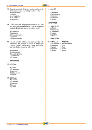 1º AÑO DE SECUNDARIA
1º AÑO DE SECUNDARIA
1º AÑO DE SECUNDARIA
13. Cuando un policía dirige el tránsito, una forma de
comunicación que no puede producirse es la:
a) bidireccional
b) directa
c) no lingüística
d) de medios
e) lingüística
14. Qué función del lenguaje se evidencia en: “Ella
era hermosa, resplandeciente y con un excelente
carácter. Desde que la vi no sé qué me pasó”.
A) Expresiva
B)Apelativa
C) Representativa
D) Poética
E) Metalingüística
15. A qué función del lenguaje corresponde esta
definición: “Es cuando se utiliza la lengua (un
código) como instrumento para estudiarla,
comprenderla, reflexionar sobre ella”.
A)Apelativa
B) Referencial
C) Metalingüística
D) Expresiva
E) Poética
SINÓNIMOS
16. CORDIAL
A) Falaz
B) Deferente
C) Mohíno
D) Obsecuente
E) Venial
17. CERRAR
A) Macular
B) Denostar
C) Macerar
D) Lacrar
E) Diferir
18. SABOR
A) recuerdo
B) condimento
C) sentido
D) diferente
E) gusto
ANTÓNIMOS
19. ABSTRUSO
A) Nítido
B) caliginoso
C) desatento
D) salino
E) podrido
ANALOGÍA
20. :
BOTELLA VIDRIO ::
A) automóvil : ensambladora
B) gasolina : grifo
C) pepa : fruta
D) peineta : marfil
E) arena : arcilla
www.facebook.com/NORPERUOFICIAL
 