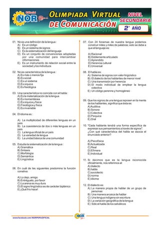 01. No es una definición de la lengua :
A) Es un código
B) Es un sistema de signos
C) Es la sistematización del lenguaje
D) Es un conjunto de convenciones adoptadas
por una comunidad para intercambiar
informaciones.
E) Es un instrumento de relación social entre la
sociedad y los individuos
02. No es característica de la lengua :
A) Es más o menos fija
B) Es social
C) Es un sistema
D) Es síquica
E) Es fisiológica
03. Una característica no coincide con el habla :
A) Es la materialización de la lengua
B) Es momentánea
C) Es síquica y física
D) Fisiológica y física
E) Es invariable
04. El idioma es :
A) La multiplicidad de diferentes lenguas en un
país
B) La coexistencia de dos o más lenguas en un
país
C) La lengua oficial de un país
D) La variedad de lengua
E) La unidad básica de una comunidad
05. Estudia la sistematización de la lengua :
A) Gramática
B) Sintaxis
C) Morfología
D) Semántica
E) Lingüística
06. En cuál de las siguientes predomina la función
conativa:
A) Lo dejo, amigo
B) Entréguelo, por favor
C) La arena es muy dura
D) El signo lingüístico es de carácter biplánico
E) ¡Qué frío hace!
07. Con 24 fonemas de nuestra lengua podemos
construir miles y miles de palabras; esto se debe a
que el lenguaje es:
A) Racional
B) Doblemente articulado
C)Aprendido
D) Herencia cultural
E) Universal
08. El habla es:
A) Sistema de signos con valor lingüístico
B) El dialecto de los hablantes de menor nivel
C) Una transmisión por herencia
D) El modo individual de emplear la lengua
colectiva
E) Un código perenne y homogéneo
09. Que los signos de una lengua reposen en la mente
de los hablantes, significa que ésta es:
A)Auditiva
B) Sonora
C) Colectiva
D) Psíquica
E) Oral
10 í
. "Cada hablante tendrá una forma espec fica de
expresar sus pensamientos a través de signos".
¿Con qué característica del habla se asocia el
enunciado anterior?
A í
) Psicof sica
B)Actualizada
C) Real
D) Efímera
E) Individual
11. Si decimos que es la lengua reconocida
oficialmente, nos referimos al:
A) dialecto
B) habla
C ect
) sociol o
D) norma
E) idioma
12. El dialecto es:
A) La manera propia de hablar de un grupo de
personas
B) Una manera arcaica de hablar
C) Una lengua indígena sin escritura
D) La variación geográfica de la lengua
E) Sólo el habla de los selváticos
www.facebook.com/NORPERUOFICIAL
Olimpiada Virtual
Olimpiada Virtual
Olimpiada Virtual
de Comunicación
de Comunicación
de Comunicación
NIVEL
NIVEL
SECUNDARIA
SECUNDARIA
NIVEL
SECUNDARIA
2 AÑO
º
 