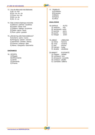 2º AÑO DE SECUNDARIA
2º AÑO DE SECUNDARIA
2º AÑO DE SECUNDARIA
13. Una de ellas está mal silabeada:
A)Al - co - hol
B) Za - na - ho - ria
C) Cons - truí - do
D)Ahi - ja - do
E)Ah - ín - co
14. Sólo contiene diptongo creciente:
A) Silencio - patriota - cauteloso
B) Caoba - canoa - boa
C) Diáfano - diálogo - ecuánime
D) Sabio - genio - cauto
E) Ruin - guión - guiador
15. ¿Dónde hay sólo heterosilábicos?
A) Guitarra - piano - nuevo
B) Paraguay - pasión - canción
C)Aerolínea - cohetes - diarios
D) Ciencia - océanos - óleo
E)Aéreo,- Geografía - Geometría
SINÓNIMOS
16. OFERTA
A) Regalo
B) Ofrecimiento
C) Venta
D) Demanda
E) Premio
17. TRABAJO
A) Profesión
B) Empresa
C) Misión
D) Faena
E) Oficio
ANALOGÍAS
18.GARAJE : AUTO
A) estación : tren
B) aeropuerto : avión
C) perrera : perro
D) puerto : barco
E) hangar : avión
19.JABALÍ : JABALINA
A) héroe : heroína
B) coca : cocaína
C) pez : piscina
D) carnero : oveja
E) alcalde : alcaldesa
20.MAMUT : ELEFANTE
A) Pegaso : caballo
B) minotauro : toro
C) dinosaurio : cocodrilo
D) centauro : caballo
E) cachalote : ballena
www.facebook.com/NORPERUOFICIAL
 