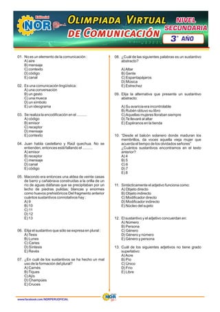 01. No es un elemento de la comunicación :
A) aire
B) mensaje
C) contexto
D) código
E) canal
02. Es una comunicación lingüística :
A) una conversación
B) un gesto
C) una mueca
D) un símbolo
E) un ideograma
03. Se realiza la encodificación en el ..........
A) código
B) emisor
C) receptor
D) mensaje
E) contexto
04. Juan habla castellano y Raúl quechua. No se
entienden, entonces está fallando el ..........
A) emisor
B) receptor
C) mensaje
D) canal
E) código
05. Macondo era entonces una aldea de veinte casas
de barro y cañabrava construidas a la orilla de un
río de aguas diáfanas que se precipitaban por un
lecho de piedras pulidas; blancas y enormes
como huevos prehistóricos Del fragmento anterior
cuántos sustantivos connotativos hay :
A) 9
B) 10
C) 11
D) 12
E) 13
06. Elija el sustantivo que sólo se expresa en plural :
A)Tesis
B) Lunes
C) Caries
D) Síntesis
E) Revés
07. ¿En cuál de los sustantivos se ha hecho un mal
uso de la formación del plural?
A) Carnés
B)Tiques
C)Ajís
D) Champúes
E) Cruces
08. ¿Cuál de las siguientes palabras es un sustantivo
abstracto?
A)Altar
B) Gente
C) Espantapájaros
D) Música
E) Estrechez
09. Elija la alternativa que presente un sustantivo
abstracto:
A) Su avaricia era incontrolable
B) Rubén obtuvo su libro
C)Aquellas mujeres lloraban siempre
D)Te llevaré al altar
E) Espéranos en la tienda
10. “Desde el balcón solanero donde maduran los
membrillos, da voces aquella vieja mujer que
acuerda el tiempo de los olvidados señores”
¿Cuántos sustantivos encontramos en el texto
anterior?
A) 4
B) 5
C) 6
D) 7
E) 8
11. Sintácticamente el adjetivo funciona como:
A) Objeto directo
B) Objeto indirecto
C) Modificador directo
D) Modificador indirecto
E) Núcleo del sujeto
12. El sustantivo y el adjetivo concuerdan en:
A) Número
B) Persona
C) Género
D) Género y número
E) Género y persona
13. Cuál de los siguientes adjetivos no tiene grado
superlativo:
A)Acre
B) Pío
C) Único
D) Frío
E) Libre
www.facebook.com/NORPERUOFICIAL
Olimpiada Virtual
Olimpiada Virtual
Olimpiada Virtual
de Comunicación
de Comunicación
de Comunicación
NIVEL
NIVEL
SECUNDARIA
SECUNDARIA
NIVEL
SECUNDARIA
3 AÑO
º
 