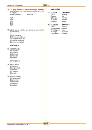 3º AÑO DE SECUNDARIA
3º AÑO DE SECUNDARIA
3º AÑO DE SECUNDARIA
14. “La vieja vendedora escuchaba estas palabras
veía la fruición con que se pronunciaban y movía
la cabeza”
El texto presenta ............ artículos
A) 1
B) 2
C) 3
D) 4
E) 5
15. ¿Cuál es la oración que presenta un artículo
determinante:
A) Las vimos hoy
B) El que quiera puede ir
C) Lo dejamos por ahí
D)Aquí las esperaré
E) Le hemos hablado
SINÓNIMOS
16. VEHEMENCIA
A) Capricho
B) Soberbia
C) Opresión
D) Respeto
E) Ímpetu
ANTÓNIMOS
17. IMPECABLE
A) malvado
B) tergiversado
C) impuro
D) pecador
E) errado
18. NAUSEABUNDO
A) cogitabundo
B) atrayente
C) tremendo
D) mediano
E) patético
ANALOGÍAS
19. ZAPATO : CALZADO
a) acto : escena
b) clavel : flor
c) Europa : Francia
D) animal : instinto
e) deuda : débito
20. GLÓBULO : SANGRE::
A) rojo : sangre
B) aminoácido : enzima
C) hidrógeno: agua
D) sangre : leucocito
E) nitrógeno: oxígeno
www.facebook.com/NORPERUOFICIAL
 