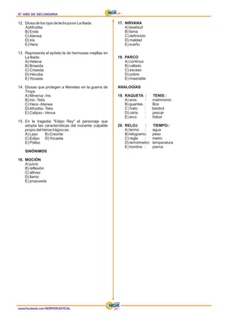 www.facebook.com/NORPERUOFICIAL
5º AÑO DE SECUNDARIA
5º AÑO DE SECUNDARIA
5º AÑO DE SECUNDARIA
12. Diosa de los ojos de lechuza en La Iliada:
A)Afrodita
B) Ende
C)Atenea
D) Iris
E) Hera
13. Representa el epíteto la de hermosas mejillas en
La Iliada:
A) Helena
B) Briseida
C) Criseida
D) Hécuba
E)Yocasta
14. Diosas que protegen a Menelao en la guerra de
Troya:
A) Minerva - Iris
B) Iris -Tetis
C) Hera -Atenea
D)Afrodita -Tetis
E) Calipso - Venus
15. En la tragedia "Edipo Rey" el personaje que
adopta las características del inocente culpable
propio del héroe trágico es:
A) Layo B) Creonte
C) Edipo D)Yocasta
E) Pólibo
SINÓNIMOS
16. MOCIÓN
A) juicio
B) reflexión
C) altivez
D) llanto
E) propuesta
17. NIRVANA
A) beatitud
B) fama
C) definición
D) maldad
E) sueño
18. PARCO
A) continuo
B) callado
C) escaso
D) pobre
E) miserable
ANALOGÍAS
19. RAQUETA : TENIS::
A) aros : matrimonio
B) guantes : Box
C ) hato : béisbol
D) caria : pescar
E) arco : fútbol
20. RELOJ : TIEMPO::
A) termo : agua
B) kilogramo: peso
C) regla : metro
D) termómetro: temperatura
E) hombre : pierna
 