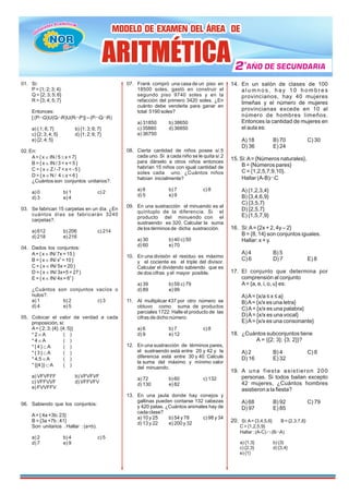 01. Si:
P= {1; 2; 3; 4}
Q = {2; 3; 5; 6}
R = {3; 4; 5; 7}
Entonces:
[ (PÇQ)U(QÇR)U(RÇP)] – (PÇQÇR)
a) { 1; 6; 7} b) {1; 3; 6; 7}
c) {2; 3; 4; 5} d) {1; 2; 6; 7}
e) {2; 4; 5}
02. En:
A= { x Î IN / 5 £ x < 7}
B = { x Î IN / 3 < x < 5 }
C = { x Î Z / -7 < x < - 5 }
D = { x Î N / 4 £ x < 6 }
¿Cuántos son conjuntos unitarios?.
a) 0 b) 1 c) 2
d) 3 e) 4
03. Se fabrican 15 carpetas en un día. ¿En
cuántos días se fabricarán 3240
carpetas?.
a) 612 b) 206 c) 214
d) 218 e) 216
04. Dados los conjuntos:
A= { x Î IN/ 7x = 15 }
2
B = { x Î IN/ x = 10 }
C = { x Î IN/ 5x = 20 }
D = { x Î IN/ 3x+5 = 27 }
2
E = { x Î IN/ 4x = 6 }
¿Cuántos son conjuntos vacíos o
nulos?.
a) 1 b) 2 c) 3
d) 4 e) 5
05. Colocar el valor de verdad a cada
proposición, si:
A= { 2; 3; {4}; {4; 5}}
* 2 ÎA ( )
* 4 ÎA ( )
* { 4 } ÌA ( )
* { 3 } ÌA ( )
* 4,5 ÎA ( )
* {{4 }} ÌA ( )
a) VFVFFF b) VFVFVF
c) VFFVVF d) VFFVFV
e) FVVFFV
06. Sabiendo que los conjuntos:
A= { 4a +3b; 23}
B = {3a +7b ; 41}
Son unitarios . Hallar : (a+b).
a) 2 b) 4 c) 5
d) 7 e) 9
07. Frank compró una casa de un piso en
18500 soles, gastó en construir el
segundo piso 9740 soles y en la
refacción del primero 3420 soles. ¿En
cuánto debe venderla para ganar en
total 5190 soles?
a) 31850 b) 38650
c) 35860 d) 36850
e) 36750
08. Cierta cantidad de niños posee s/.5
cada uno. Si a cada niño se le quita s/.2
para dárselo a otros niños entonces
habrían 15 niños con igual cantidad de
soles cada uno. ¿Cuántos niños
habían inicialmente?
a) 6 b) 7 c) 8
d) 5 e) 9
09. En una sustracción el minuendo es el
quíntuplo de la diferencia. Si el
producto del minuendo con el
sustraendo es 320. Calcular la suma
de los términos de dicha sustracción.
a) 30 b) 40 c) 50
d) 60 e) 70
10. En una división el residuo es máximo
y el cociente es el triple del divisor.
Calcular el dividendo sabiendo que es
de dos cifras y el mayor posible.
a) 39 b) 59 c) 79
d) 89 e) 99
11. Al multiplicar 437 por otro número se
obtuvo como suma de productos
parciales 1722. Halle el producto de las
cifras de dicho número.
a) 6 b) 7 c) 8
d) 9 e) 12
12. En una sustracción de términos pares,
el sustraendo está entre 20 y 42 y la
diferencia está entre 30 y 40. Calcule
la suma del máximo y mínimo valor
del minuendo.
a) 72 b) 60 c) 132
d) 130 e) 82
13. En una jaula donde hay conejos y
gallinas pueden contarse 132 cabezas
y 420 patas. ¿Cuántos animales hay de
cada clase?
a) 10 y 25 b) 54 y 78 c) 98 y 34
d) 13 y 22 e) 200 y 32
14. En un salón de clases de 100
a l u m n o s , h a y 1 0 h o m b r e s
provincianos, hay 40 mujeres
limeñas y el número de mujeres
provincianas excede en 10 al
número de hombres limeños.
Entonces la cantidad de mujeres en
el aula es:
A) 18 B) 70 C) 30
D) 36 E) 24
15. Si:A= {Números naturales},
B = {Números pares}
C = {1,2,5,7,9,10}.
Hallar (A-B)ÇC
A) {1,2,3,4}
B) {3,4,6,9}
C) {3,5,7}
D) {2,5,7}
E) {1,5,7,9}
16. Si:A= {2x + 2, 4y – 2}
B = {8, 14} son conjuntos iguales.
Hallar: x + y.
A) 4 B) 5
C) 6 D) 7 E) 8
17. El conjunto que determina por
comprensión al conjunto
A= {a, e, i, o, u} es:
A)A= {x/a ≤ x ≤ a}
B)A= {x/x es una letra}
C)A= {x/x es una palabra}
D)A= {x/x es una vocal}
E)A= {x/x es una consonante}
18. ¿Cuántos subconjuntos tiene
A = {{2; 3}; {3; 2}}?
A) 2 B) 4 C) 8
D) 16 E) 32
19. A una fiesta asistieron 200
personas. Si todos bailan excepto
42 mujeres, ¿Cuántos hombres
asistieron a la fiesta?
A) 68 B) 92 C) 79
D) 97 E) 85
20. Si:A= {3,4,5,6} B = {2,3,7,8}
C = {1,2,5,9}
Hallar : (A-C) Ç (BÇA)
a) {1,3} b) {3}
c) {2,3} d) {3,4}
e) {1}
MODELO DE EXAMEN DEL ÁREA DE
MODELO DE EXAMEN DEL ÁREA DE
MODELO DE EXAMEN DEL ÁREA DE
2
2
2 AÑO DE SECUNDARIA
AÑO DE SECUNDARIA
AÑO DE SECUNDARIA
º
ARITMÉTICA
ARITMÉTICA
ARITMÉTICA
ü
NOR
NOR
NOR
NOR
 