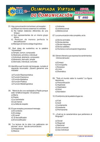 1º AÑO DE SECUNDARIA
01. Hay comunicación si el emisor y el receptor:
a) Utilizan los mismos sistemas no verbales
b) No hablan dialectos diferentes de una
lengua
c) Son representantes de un mismo grupo
étnico
d) Realizan de manera perfecta la
decodificación
e) Manejan el mismo código lingüístico
02. Qué clase de sustantivo es la palabra
“honestidad”
a) Simple, común, compuesto
b)Abstracto, primitivo, individual
c) Individual, abstracto, compuesto
d)Abstracto, derivado, simple
e) Derivado, individual, concreto
03. Identifica qué función del lenguaje, cumple el
siguiente enunciado: ¡Quiero ganarme una
medalla!
a) Función Representativa
b) Función Expresiva
c) FunciónApelativa
d) Función Poética
e) Función Metalingüística
04. “María le dio una cachetada a Pepito porque
este le faltó el respeto”. El canal es:
a) María
b) Pepito
c) La cachetada
d) Las manos
e) La falta de respeto
05. El que recepta y procesa el mensaje:
a) El contexto
b) El código
c) El canal
d) El decodificador
e) El encodificador
06. “La lectura de la obra Los gallinazos sin
plumas”, es un tipo de comunicación:
a) Intrapersonal
b) Masiva
c) Indirecta
d) Unidireccional
e) Bidireccional
07. La comunicación más completa, es la:
a) De los animales
b) De las plantas
c) De las máquinas
d) De los satélites
e) Humana o comunicación lingüística
08. Género literario que expresa los sentimientos
íntimos del autor:
a) Ensayo
b) Cronografía
c) Epopeya
d) Lírico
e) Dramático
09. “Todo el mundo sabe lo nuestro” La figura
literaria es:
a) Personificación
b) Hipérbole
c) Hipérbaton
d) Símil
e)Asíndeton
10. El antónimo de la palabra fugaz es:
a) Fútil
b) Sutil
c) Lentamente
d) Insistente
e) Permanente
11. ¿Cuál es la característica que pertenece al
lenguaje?
a) Social
b) Regional
c) Nacional
d) Uso universal
e) Uso individual
Olimpiada Virtual
Olimpiada Virtual
Olimpiada Virtual
de Comunicación
de Comunicación
de Comunicación
NIVEL
NIVEL
SECUNDARIA
SECUNDARIA
NIVEL
SECUNDARIA
1 AÑO
º
 