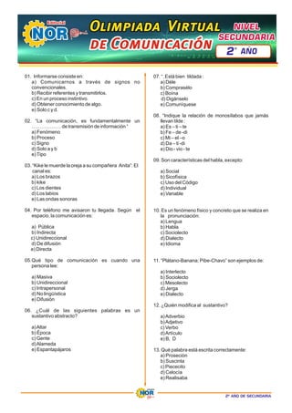 2º AÑO DE SECUNDARIA
01. Informarse consiste en:
a) Comunicarnos a través de signos no
convencionales.
b) Recibir referentes y transmitirlos.
c) En un proceso instintivo.
d) Obtener conocimiento de algo.
e) Solo c y d.
02. “La comunicación, es fundamentalmente un
……………… de transmisión de información “
a) Fenómeno
b) Proceso
c) Signo
d) Solo a y b
e)Tipo
03. “Kike le muerde la oreja a su compañera Anita”: El
canal es:
a) Los brazos
b) kike
c) Los dientes
d) Los labios
e) Las ondas sonoras
04. Por teléfono me avisaron tu llegada. Según el
espacio, la comunicación es:
a) Pública
b) Indirecta
c) Unidireccional
d) De difusión
e) Directa
05.Qué tipo de comunicación es cuando una
persona lee:
a) Masiva
b) Unidireccional
c) Intrapersonal
d) No lingüística
e) Difusión
06. ¿Cuál de las siguientes palabras es un
sustantivo abstracto?
a)Altar
b) Época
c) Gente
d)Alameda
e) Espantapájaros
07. “. Está bien tildada :
a) Déle
b) Comprasélo
c) Boína
d) Digánselo
e) Comuníquese
08. “Indique la relación de monosílabos que jamás
llevan tilde :
a) Es – ti – te
b) Fe – de -di
c) Mi – el –o
d) Da – ti -di
e) Dio - vio - te
09. Son características del habla, excepto:
a) Social
b) Sicofísica
c) Uso del Código
d) Individual
e) Variable
10. Es un fenómeno físico y concreto que se realiza en
la pronunciación:
a) Lengua
b) Habla
c) Sociolecto
d) Dialecto
e) Idioma
11. “Plátano-Banana; Pibe-Chavo” son ejemplos de:
a) Interlecto
b) Sociolecto
c) Mesolecto
d) Jerga
e) Dialecto
12. ¿Quién modifica al sustantivo?
a)Adverbio
b)Adjetivo
c) Verbo
d)Artículo
e) B, D
13. Qué palabra está escrita correctamente:
a) Proseción
b) Suscinta
c) Piececito
d) Celocía
e) Realisaba
Olimpiada Virtual
Olimpiada Virtual
Olimpiada Virtual
de Comunicación
de Comunicación
de Comunicación
NIVEL
NIVEL
SECUNDARIA
SECUNDARIA
NIVEL
SECUNDARIA
2 AÑO
º
 