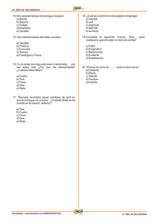 Resultados : www.facebook.com/NORPERUOFICIAL
2º AÑO DE SECUNDARIA
2º AÑO DE SECUNDARIA
2º AÑO DE SECUNDARIA
2º AÑO DE SECUNDARIA
2º AÑO DE SECUNDARIA
2º AÑO DE SECUNDARIA
14.Son características de la lengua, excepto:
a) Social
b) Síquica
c) Código
d)Abstracta
e) Variable
15. Son características del habla, excepto:
a) Variable
b) Práctica
c) Concreta
d)Teórica
e) Fisiológica y Física
16. Tu no estas conmigo solo esta mi almohada, por
eso estoy solo ¿Por que me abandonaste?
¿Cuántas tildes faltan?
a) Cuatro
b)Tres
c) Cinco
d) Seis
e) Siete
17. “Siempre recordare aquel veintiseis de abril en
que te entregue mi corazon”. ¿Cuántas tildes se ha
omitido en la oración anterior?
a)Tres
b) Cuatro
c) Cinco
d) Seis
e) Siete
18. ¿Cuál es el antónimo de la palabra disgregar:
a) intentar
b) unir
c) segregar
d) alternar
e) sembrar
19.Completa la siguiente oración: “Era……para
cualquiera, que el orador no decía la verdad”
a) Falso
b) Enigmático
c) Reconocido
d) Evidente
e) Satisfactorio
20.“El amor es como el..........; todo lo hace crecer”
a) Cobarde
b) Miedo
c)Talento
d) Hambre
e) Instinto
 