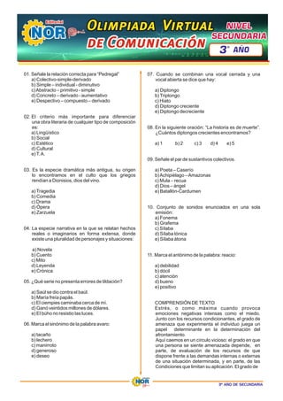 3º AÑO DE SECUNDARIA
01. Señale la relación correcta para “Pedregal”
a) Colectivo-simple-derivado
b) Simple – individual - diminutivo
c)Abstracto – primitivo - simple
d) Concreto – derivado - aumentativo
e) Despectivo – compuesto – derivado
02. El criterio más importante para diferenciar
una obra literaria de cualquier tipo de composición
es:
a) Lingüístico
b) Social
c) Estético
d) Cultural
e)T.A.
03. Es la especie dramática más antigua, su origen
lo encontramos en el culto que los griegos
rendían a Dionisios, dios del vino.
a)Tragedia
b) Comedia
c) Drama
d) Ópera
e) Zarzuela
04. La especie narrativa en la que se relatan hechos
reales o imaginarios en forma extensa, donde
existe una pluralidad de personajes y situaciones:
a) Novela
b) Cuento
c) Mito
d) Leyenda
e) Crónica
05. ¿Qué serie no presenta errores de tildación?
a) Saúl se dio contra el baúl.
b) María freía papás.
c) El ciempies caminaba cerca de mí.
d) Ganó veintidos millones de dólares.
e) El búho no resistio las luces.
06. Marca el sinónimo de la palabra avaro:
a) tacaño
b) lechero
c) manirroto
d) generoso
e) deseo
07. Cuando se combinan una vocal cerrada y una
vocal abierta se dice que hay:
a) Diptongo
b)Triptongo
c) Hiato
d) Diptongo creciente
e) Diptongo decreciente
08. En la siguiente oración: “La historia es de muerte”.
¿Cuántos diptongos crecientes encontramos?
a) 1 c) 3 d) 4 e) 5
b) 2
09. Señale el par de sustantivos colectivos.
a) Poeta – Caserío
b)Achipiélago –Amazonas
c) Mula – recua
d) Dios – ángel
e) Batallón-Cardumen
10. Conjunto de sonidos enunciados en una sola
emisión:
a) Fonema
b) Grafema
c) Sílaba
d) Sílaba tónica
e) Sílaba átona
11. Marca el antónimo de la palabra: reacio:
a) debilidad
b) dócil
c) atención
d) bueno
e) positivo
COMPRENSIÓN DETEXTO
Estrés, o como máxima cuando provoca
emociones negativas intensas como el miedo.
Junto con los recursos condicionantes, el grado de
amenaza que experimenta el individuo juega un
papel determinante en la determinación del
afrontamiento.
Aquí caemos en un círculo vicioso: el grado en que
una persona se siente amenazada depende, en
parte, de evaluación de los recursos de que
dispone frente a las demandas internas o externas
de una situación determinada, y en parte, de las
Condiciones que limitan su aplicación. El grado de
Olimpiada Virtual
Olimpiada Virtual
Olimpiada Virtual
de Comunicación
de Comunicación
de Comunicación
NIVEL
NIVEL
SECUNDARIA
SECUNDARIA
NIVEL
SECUNDARIA
3 AÑO
º
 