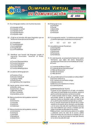 4º AÑO DE SECUNDARIA
01. Es un lenguaje creativo, con muchos recursos:
a) Lenguaje verbal
b) Lenguaje no verbal
c) Lenguaje común
d) Lenguaje literario
e) Lenguaje vulgar
02. ¿Cuál es el principio del signo lingüístico que se
verifica en la secuencia de sonidos?
a) La linealidad
b) La arbitrariedad.
c) La mutabilidad.
d) El significado.
e) La inmutabilidad.
03. Identificar qué función del lenguaje cumple el
siguiente enunciado: “Avancen al fondo,
señores”.
a) Función Representativa
b) Función Expresiva
c) FunciónApelativa
d) Función Poética
e) Función Metalingüística
04. Los planos del lenguaje son:
a) Fonema y Fono
b) Social e Individual
c) Lengua y Habla
d) Oral y Escrita
e) Lingüística y No Lingüística
05. Jauría, perros; recua, mulas; _________.
a) Estrofa, verso
b) Cardumen, cerdos
c) Manada, perros
d) Piara, cocodrilos
e) pinacoteca, pinos
06. Marca el antónimo de la palabra: anónimo
a) culto
b) homónimo
c) conocido
d) antónimo
e) misterioso
07. Marca el antónimo de la palabra: cordura
a) nerviosismo
b) anarquía
c) actividad
d) templanza
e) desenfreno
08. El lenguaje no es:
a) Universal
b) Social
c)Aprendido
d) Racional
e) Individual
09. En la siguiente oración: “La historia es de muerte”.
¿Cuántos diptongos crecientes encontramos?
a) 1 c) 3 d) 4 e) 5
b) 2
10. Las palabras pluvial / fluvial son:
a) Homógrafas.
b) Polisémicas.
c) Sinónimas.
d) Parónimas.
e) Homófonas.
11. En esta leyenda, se presenta la historia de cuatro
hermanos, que salen del Cerro Tamputoco,
enviados por el dios Sol con la finalidad de fundar
el Cusco:
a) “Leyenda de Manco Cápac”
b) “Leyenda de los HermanosAyar”
c) “Mito de Wiracocha”
d) “Mito de Vichama”
e) “Mito de Kom”
12. ¿En qué alternativa el monosílabo si no lleva tilde?
a) El joven volvió en si.
b) Si, mañana iré a la fiesta contigo.
c) Quisiera decir si.
d) Ella tocó una melodía en si menor.
e) Lo pensó para si.
COMPRENSIÓN DETEXTO:
“Cuando la luna apareció en el cielo, el ruiseñor
voló hacia el rosal debajo de la ventana, apoyó el
pecho contra las espinas y comenzó a cantar.
Y cantó durante toda la noche, mientras la luna
escuchaba desde su esquife de perlas, y las
espinas crueles se clavaban cada vez más hondo
en su pecho para robarle la sangre de su cuerpo.
Fue su canción al principio la canción de un amor
nacido en el corazón de un doncel y una doncella,
y en la rama más alta del rosal floreció entonces
una rosa bellísima que crecía a medida que las
notas musicales se elevaban en la noche.
Pálida primero, como la bruma sobre el río; pálida
y plateada como las alas de la aurora, pálida
como la sombra de una rosa en un espejo o en un
estanque, así fue al principio la rosa que floreció
en la rama más alta del rosal.
Olimpiada Virtual
Olimpiada Virtual
Olimpiada Virtual
de Comunicación
de Comunicación
de Comunicación
NIVEL
NIVEL
SECUNDARIA
SECUNDARIA
NIVEL
SECUNDARIA
4 AÑO
º
 