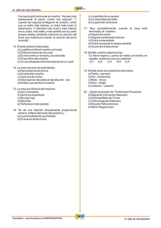 Resultados : www.facebook.com/NORPERUOFICIAL
4º AÑO DE SECUNDARIA
4º AÑO DE SECUNDARIA
4º AÑO DE SECUNDARIA
4º AÑO DE SECUNDARIA
4º AÑO DE SECUNDARIA
4º AÑO DE SECUNDARIA
Y la rosa le gritó entonces al ruiseñor: “Aprieta más
fuertemente el pecho contra mis espinas”. Y
cuando las espinas le llegaron al corazón, sintió
que un dolor más intenso, un dolor más cruel, lo
estremecía. Y mientras más cruel y más intenso
era su dolor, más bello y más sentido era su canto
porque estaba cantando entonces la canción del
amor que sublima la muerte, la canción del amor
inmortal....
13. El texto anterior trata sobre:
a) La plática entre el ruiseñor y el rosal
b) El florecimiento de una rosa
c) El amor entre un doncel y una doncella
d) El sacrificio del ruiseñor
e) Un ave atrapada entre las espinas de un rosal
14. La rosa crecía en el rosal debido:
a)Ala presencia de la luna
b)Al canto del ruiseñor
c)Aque era de noche
d)Alas espinas clavadas en las alas del ave
e)Al dolor que sentía el ruiseñor
15. La rosa que floreció del rosal era :
a)Aún incompleta
b) De forma imperfecta
c) De color rojo
d) Marchita
e) Perfecta en todo sentido
16. Se da una relación directamente proporcional
entre la belleza del canto del ruiseñor y :
a) La profundidad de sus heridas
b) El avance de las horas
c) La pérdida de su sangre
d) La intensidad del dolor
e) La aparición de la luna
17. Muy probablemente cuando la rosa esté
terminada, el ruiseñor :
a) Dejará de cantar
b) Seguirá cantándole a la luna
c) Podrá contemplarla
d) Podrá recuperar la sangre perdida
e) Se pondrá a descansar
18. Señale cuántos adjetivos hay:
“La tierra áspera y parda se había convertido en
aquella sustancia oscura y pastosa”
a) 1 b) 2 c) 3 e) 4
d) 5
19. Señale el par de sustantivos derivados.
a) Poeta – parnaso
b) Río –Amazonas
c) Mula – recua
d) Dios – ángel
e) Lobezno – caserón
20. ¿Quién es el autor de “Tradiciones Peruanas”
a) Miguel de Cervantes Saavedra
b) Clorinda Matto deTurner
c) CarlosAugusto Salaverry
d) Ricardo Palma Soriano
e) Mario Vargas Llosa
 