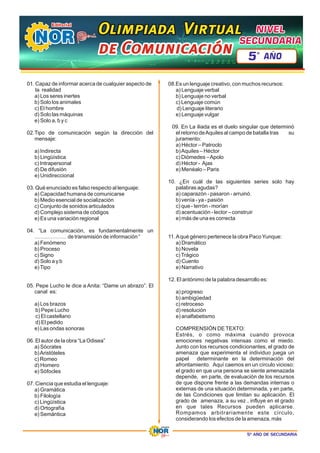 5º AÑO DE SECUNDARIA
01. Capaz de informar acerca de cualquier aspecto de
la realidad
a) Los seres inertes
b) Solo los animales
c) El hombre
d) Solo las máquinas
e) Solo a, b y c
02.Tipo de comunicación según la dirección del
mensaje:
a) Indirecta
b) Lingüística
c) Intrapersonal
d) De difusión
e) Unidireccional
03. Qué enunciado es falso respecto al lenguaje:
a) Capacidad humana de comunicarse
b) Medio esencial de socialización
c) Conjunto de sonidos articulados
d) Complejo sistema de códigos
e) Es una variación regional
04. “La comunicación, es fundamentalmente un
……………… de transmisión de información “
a) Fenómeno
b) Proceso
c) Signo
d) Solo a y b
e)Tipo
05. Pepe Lucho le dice a Anita: “Dame un abrazo”. El
canal es:
a) Los brazos
b) Pepe Lucho
c) El castellano
d) El pedido
e) Las ondas sonoras
06. El autor de la obra “La Odisea”
a) Sócrates
b)Aristóteles
c) Romeo
d) Homero
e) Sófocles
07. Ciencia que estudia el lenguaje:
a) Gramática
b) Filología
c) Lingüística
d) Ortografía
e) Semántica
08.Es un lenguaje creativo, con muchos recursos:
a) Lenguaje verbal
b) Lenguaje no verbal
c) Lenguaje común
d) Lenguaje literario
e) Lenguaje vulgar
09. En La iliada es el duelo singular que determinó
el retorno deAquiles al campo de batalla tras su
juramento:
a) Héctor – Patroclo
b)Aquiles – Héctor
c) Diómedes –Apolo
d) Héctor - Ajas
e) Menéalo – Paris
10. ¿En cuál de las siguientes series solo hay
palabras agudas?
a) caparazón - pasaron - arruinó.
b) venía - ya - pasión
c) que - terrón - morían
d) acentuación - lector – construir
e) más de una es correcta
11.Aqué género pertenece la obra PacoYunque:
a) Dramático
b) Novela
c)Trágico
d) Cuento
e) Narrativo
12. El antónimo de la palabra desarrollo es:
a) progreso
b) ambigüedad
c) retroceso
d) resolución
e) analfabetismo
COMPRENSIÓN DETEXTO:
Estrés, o como máxima cuando provoca
emociones negativas intensas como el miedo.
Junto con los recursos condicionantes, el grado de
amenaza que experimenta el individuo juega un
papel determinante en la determinación del
afrontamiento. Aquí caemos en un círculo vicioso:
el grado en que una persona se siente amenazada
depende, en parte, de evaluación de los recursos
de que dispone frente a las demandas internas o
externas de una situación determinada, y en parte,
de las Condiciones que limitan su aplicación. El
grado de amenaza, a su vez , influye en el grado
en que tales Recursos pueden aplicarse.
Rompamos arbitrariamente este círculo,
considerando los efectos de la amenaza, más
Olimpiada Virtual
Olimpiada Virtual
Olimpiada Virtual
de Comunicación
de Comunicación
de Comunicación
NIVEL
NIVEL
SECUNDARIA
SECUNDARIA
NIVEL
SECUNDARIA
5 AÑO
º
 