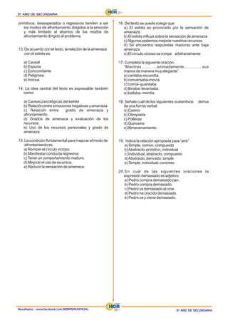 Resultados : www.facebook.com/NORPERUOFICIAL
5º AÑO DE SECUNDARIA
5º AÑO DE SECUNDARIA
5º AÑO DE SECUNDARIA
5º AÑO DE SECUNDARIA
5º AÑO DE SECUNDARIA
5º AÑO DE SECUNDARIA
primitivos, desesperados o regresivos tienden a ser
los modos de afrontamiento dirigidos a la emoción
y más limitado al abanico de los modos de
afrontamiento dirigido al problema.
13. De acuerdo con el texto, la relación de la amenaza
con el estrés es:
a) Causal
b) Espuria
c) Concomitante
d) Peligrosa
e) Inocua
14. La idea central del texto es expresable también
como:
a) Causas psicológicas del estrés
b) Relación entre emociones negativas y amenaza
c) Relación entre grado de amenaza y
afrontamiento.
d) Grados de amenaza y evaluación de los
recursos.
e) Uso de los recursos personales y grado de
amenaza.
15. La condición fundamental para mejorar el modo de
afrontamiento es:
a) Romper el círculo vicioso.
b) Manifestar conducta regresiva.
c)Tener un comportamiento maduro.
d) Mejorar el uso de recursos.
e) Reducir la sensación de amenaza.
16. Del texto se puede colegir que:
a) El estrés es provocado por la sensación de
amenaza.
b) El estrés influye sobre la sensación de amenaza.
c)Algunos podemos mejorar nuestros recursos.
d) Se encuentra respuestas maduras ante baja
amenaza
e) El círculo vicioso se rompe arbitrariamente
17. Completa la siguiente oración:
“Mientras…………animadamente,………….sus
manos de manera muy elegante”.
a) cantaba-escondía
b) conversaba-movía
c) comía- guardaba
d) lloraba- levantaba
e) bailaba- mordía
18. Señale cuál de los siguientes sustantivos deriva
de una forma verbal:
a) Casino
b) Olimpiada
c) Polleras
d) Quincena
e)Almacenamiento
19. Indica la relación apropiada para “aire”
a) Simple, común, compuesto
b)Abstracto, primitivo, individual
c) Individual, abstracto, compuesto
d)Abstracto, derivado, simple
e) Simple, individual, concreto
20.En cuál de las siguientes oraciones la
expresión demasiado es adjetivo:
a) Pedro compra demasiado pan.
b) Pedro compra demasiado.
c) Pedro va demasiado al cine.
d) Pedro ha crecido demasiado.
e) Pedro va y viene demasiado.
 