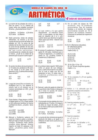 01. La razón de las edades de víctor y
Dan es como 7 a 5 y dentro de
cuatro años sus edades sumarán
56 años. ¿Qué edad tiene Víctor?.
a) 20años b) 32años c) 24 años
d) 21 años e) 28años
02. Siete personas, todas de edades
diferentes, se reúnen y se dan
cuenta de que la suma de todas sus
edades es 123; la suma de las
edades de los dos menores es 29 y
la suma de las edades de las dos
mayores es 41. Si se hace una lista
d e l a s s i e t e p e r s o n a s ,
considerando las edades de mayor
a menor, ¿Cuál es la edad de la
persona que ocupa el cuarto lugar?
a) 16 b) 18 c) 15
d) 17 e) 19
03. Si vendo mis libros de la primaria en
s/.13 cada uno, perdería s/.49; pero
si los vendo a s/.24 cada uno,
ganaría s/.28 ¿Cuántos libros tengo
para vender?.
a) 7 b) 8 c) 2
d) 9 e) 3
04. Luego de sumar 30 a un número, se
multiplica por 8 y se obtiene lo
mismo que si al número se le
hubiera aumentado en 450. ¿Cuál
es el número?
A) 35 B) 25 C) 60
D) 65 E) 30
05. Entre Nadia y Pepe tienen s/.4552,
si Nadia gana s/.215 y Pepe pierde
s/.423 entonces tendrían la misma
cantidad de dinero. ¿Cuánto tiene
Pepe?.
a) s/.2357 b) s/.638
c) s/.5190 d) s/.2595
e) s/.2995
06. Manuel y Guillermo salieron de
cacería y trajeron patos y conejos.
Manuel mato el triple de patos que
conejos. Guillermo mato tantos
conejos como Manuel. Ambos
trajeron en total 23 cabezas y 58
patas. ¿Cuántos patos mato
Manuel?.
a) 5 b) 6 c) 7
d) 8 e) 9
07. Lo que cobra y lo que gasta
diariamente un individuo suma
s/.60. Lo que gasta y lo que cobra
está en relación de 2 a 3. ¿En
cuánto tiene que disminuir el gasto
diario para que dicha relación sea
de 3 a 5?
a) s/.4,2 b) s/.2,4 c) s/.4,5
d) s/. 5,4 e) s/.1,0
08. Si compro 5 cuadernos y 3 lapiceros
gasto S/. 26 soles, mientras que si
compro 5 lapiceros y 3 cuadernos
gasto S/. 22 ¿Cuánto cuesta 4
cuadernos y 2 lapiceros?
A) 10 B) 16 C) 20
D) 24 E) 30
09. Un profesor debe repartir 1800 soles
entre un grupo de sus colegas,
pero, cuatro renunciaron a su parte,
con lo cual a cada uno de los
restantes le toco 15 soles más ¿
C u á n t o s p r o f e s o r e s e r a n
inicialmente?
A) 18 B) 20 C) 24
D) 30 E) 36
10. Samuel, cada día gasta la mitad de
lo que tiene más 2 soles; si después
de 3 días le queda 30 soles.
¿Cuánto tenía al inicio?
A) 180 B) 220 C) 268
D) 320 E) 400
11. El promedio de las edades de cinco
estudiantes es 15 años. Si ninguno
de ellos es mayor de edad, ¿Cuál
es la menor edad que puede tener
uno de ellos?
A) 7 años B) 10 años C) 3 años
D) 11 años E) 9 años
12. La suma de dos números es igual al
producto de éstos y es igual a 3.
Obtener el valor de la suma de sus
cuadrados.
A) 3 B) 1 C) 9
D) 6 E) 12
13. En un salón de clases de 100
a l u m n o s , h a y 1 0 h o m b r e s
provincianos, hay 40 mujeres
limeñas y el número de mujeres
provincianas excede en 10 al
número de hombres limeños.
Entonces la cantidad de mujeres en
el aula es:
A) 18 B) 70 C) 30
D) 36 E) 24
14. Si:A= {Números naturales},
B = {Números pares}
C = {1,2,5,7,9,10}.
Hallar (A-B)ÇC
A) {1,2,3,4}
B) {3,4,6,9}
C) {3,5,7}
D) {2,5,7}
E) {1,5,7,9}
15. Si:A= {2x + 2, 4y – 2}
B = {8, 14} son conjuntos iguales.
Hallar: x + y.
A) 4 B) 5
C) 6 D) 7 E) 8
16. Si los conjuntos A y B son iguales,
hallar:m+ p
A={7;m+3} B= {12;p - 4}
a)18 b)20 c)22
d)24 e)26
17. Hallar: a + b, sabiendo que los
siguientesconjuntosson unitarios:
A={a+ 8;4a+ 26}
B={2b+ 1;3b- 2}
a)1 b)3 c)5
d)7 e)9
18. Seanlos conjuntosiguales:
A={3 ;83} B= {3 + 2;27}
a+2 b+2
Hallar: a b
´
a)1 b)2 c)3
d)4 e)5
19. Seanlos conjuntos:
A={a +9;b + 2}
2
B={-9;10}
Sisesabeque: A=B,hallar: a+ b
a)9 b)12 c)10
d)-9 e)-10
MODELO DE EXAMEN DEL ÁREA DE
MODELO DE EXAMEN DEL ÁREA DE
MODELO DE EXAMEN DEL ÁREA DE
4
4
4 AÑO DE SECUNDARIA
AÑO DE SECUNDARIA
AÑO DE SECUNDARIA
º
ARITMÉTICA
ARITMÉTICA
ARITMÉTICA
ü
NOR
NOR
NOR
NOR
 