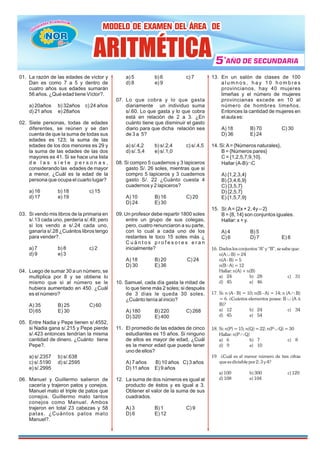 01. La razón de las edades de víctor y
Dan es como 7 a 5 y dentro de
cuatro años sus edades sumarán
56 años. ¿Qué edad tiene Víctor?.
a) 20años b) 32años c) 24 años
d) 21 años e) 28años
02. Siete personas, todas de edades
diferentes, se reúnen y se dan
cuenta de que la suma de todas sus
edades es 123; la suma de las
edades de los dos menores es 29 y
la suma de las edades de las dos
mayores es 41. Si se hace una lista
d e l a s s i e t e p e r s o n a s ,
considerando las edades de mayor
a menor, ¿Cuál es la edad de la
persona que ocupa el cuarto lugar?
a) 16 b) 18 c) 15
d) 17 e) 19
03. Si vendo mis libros de la primaria en
s/.13 cada uno, perdería s/.49; pero
si los vendo a s/.24 cada uno,
ganaría s/.28 ¿Cuántos libros tengo
para vender?.
a) 7 b) 8 c) 2
d) 9 e) 3
04. Luego de sumar 30 a un número, se
multiplica por 8 y se obtiene lo
mismo que si al número se le
hubiera aumentado en 450. ¿Cuál
es el número?
A) 35 B) 25 C) 60
D) 65 E) 30
05. Entre Nadia y Pepe tienen s/.4552,
si Nadia gana s/.215 y Pepe pierde
s/.423 entonces tendrían la misma
cantidad de dinero. ¿Cuánto tiene
Pepe?.
a) s/.2357 b) s/.638
c) s/.5190 d) s/.2595
e) s/.2995
06. Manuel y Guillermo salieron de
cacería y trajeron patos y conejos.
Manuel mato el triple de patos que
conejos. Guillermo mato tantos
conejos como Manuel. Ambos
trajeron en total 23 cabezas y 58
patas. ¿Cuántos patos mato
Manuel?.
a) 5 b) 6 c) 7
d) 8 e) 9
07. Lo que cobra y lo que gasta
diariamente un individuo suma
s/.60. Lo que gasta y lo que cobra
está en relación de 2 a 3. ¿En
cuánto tiene que disminuir el gasto
diario para que dicha relación sea
de 3 a 5?
a) s/.4,2 b) s/.2,4 c) s/.4,5
d) s/. 5,4 e) s/.1,0
08. Si compro 5 cuadernos y 3 lapiceros
gasto S/. 26 soles, mientras que si
compro 5 lapiceros y 3 cuadernos
gasto S/. 22 ¿Cuánto cuesta 4
cuadernos y 2 lapiceros?
A) 10 B) 16 C) 20
D) 24 E) 30
09. Un profesor debe repartir 1800 soles
entre un grupo de sus colegas,
pero, cuatro renunciaron a su parte,
con lo cual a cada uno de los
restantes le toco 15 soles más ¿
C u á n t o s p r o f e s o r e s e r a n
inicialmente?
A) 18 B) 20 C) 24
D) 30 E) 36
10. Samuel, cada día gasta la mitad de
lo que tiene más 2 soles; si después
de 3 días le queda 30 soles.
¿Cuánto tenía al inicio?
A) 180 B) 220 C) 268
D) 320 E) 400
11. El promedio de las edades de cinco
estudiantes es 15 años. Si ninguno
de ellos es mayor de edad, ¿Cuál
es la menor edad que puede tener
uno de ellos?
A) 7 años B) 10 años C) 3 años
D) 11 años E) 9 años
12. La suma de dos números es igual al
producto de éstos y es igual a 3.
Obtener el valor de la suma de sus
cuadrados.
A) 3 B) 1 C) 9
D) 6 E) 12
13. En un salón de clases de 100
a l u m n o s , h a y 1 0 h o m b r e s
provincianos, hay 40 mujeres
limeñas y el número de mujeres
provincianas excede en 10 al
número de hombres limeños.
Entonces la cantidad de mujeres en
el aula es:
A) 18 B) 70 C) 30
D) 36 E) 24
14. Si:A= {Números naturales},
B = {Números pares}
C = {1,2,5,7,9,10}.
Hallar (A-B)ÇC
A) {1,2,3,4}
B) {3,4,6,9}
C) {3,5,7}
D) {2,5,7}
E) {1,5,7,9}
15. Si:A= {2x + 2, 4y – 2}
B = {8, 14} son conjuntos iguales.
Hallar: x + y.
A) 4 B) 5
C) 6 D) 7 E) 8
16. Dados los conjuntos “A” y “B”, se sabe que:
n(A B) = 24
È
n(A - B) = 5
n(B - A) = 12
Hallar: n(A) + n(B)
a) 24 b) 28 c) 31
d) 45 e) 46
17 Ç
. Si: n (A - B) = 10; n(B - A) = 14; n (A B)
= 6. ¿Cuántos elementos posee: B (A
È D
B)?
a) 12 b) 24 c) 34
d) 45 e) 54
18 È
. Si: n(P) = 15; n(Q) = 22; n(P Q) = 30
Hallar: n(P Q)
Ç
a) 6 b) 7 c) 8
d) 9 e) 10
19. ¿Cuál es el menor número de tres cifras
que es divisible por 2; 3 y 4?
a) 100 b) 300 c) 120
d) 108 e) 104
MODELO DE EXAMEN DEL ÁREA DE
MODELO DE EXAMEN DEL ÁREA DE
MODELO DE EXAMEN DEL ÁREA DE
5
5
5 AÑO DE SECUNDARIA
AÑO DE SECUNDARIA
AÑO DE SECUNDARIA
º
ARITMÉTICA
ARITMÉTICA
ARITMÉTICA
ü
NOR
NOR
NOR
NOR
 
